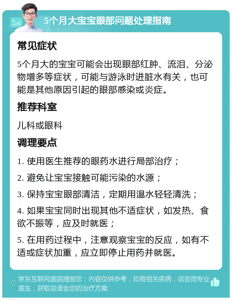 5个月大宝宝眼部问题处理指南 常见症状 5个月大的宝宝可能会出现眼部红肿、流泪、分泌物增多等症状，可能与游泳时进脏水有关，也可能是其他原因引起的眼部感染或炎症。 推荐科室 儿科或眼科 调理要点 1. 使用医生推荐的眼药水进行局部治疗； 2. 避免让宝宝接触可能污染的水源； 3. 保持宝宝眼部清洁，定期用温水轻轻清洗； 4. 如果宝宝同时出现其他不适症状，如发热、食欲不振等，应及时就医； 5. 在用药过程中，注意观察宝宝的反应，如有不适或症状加重，应立即停止用药并就医。