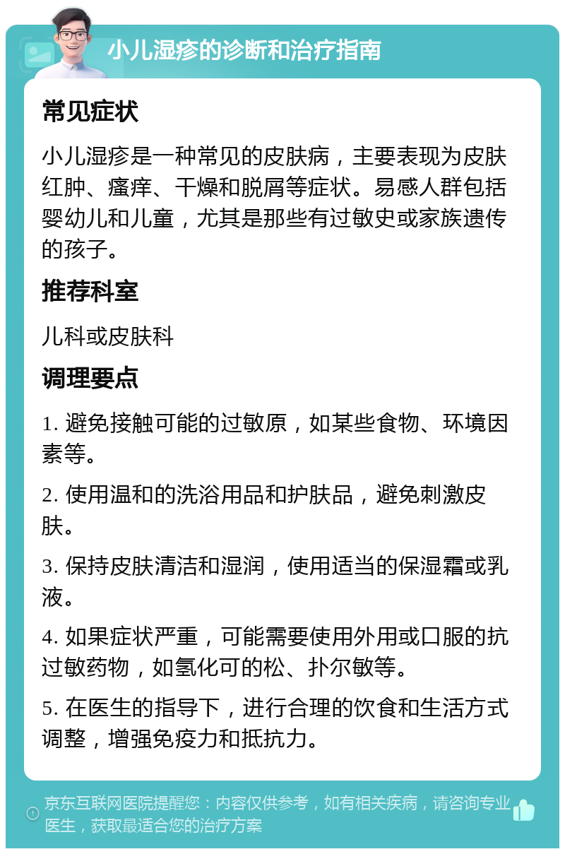 小儿湿疹的诊断和治疗指南 常见症状 小儿湿疹是一种常见的皮肤病，主要表现为皮肤红肿、瘙痒、干燥和脱屑等症状。易感人群包括婴幼儿和儿童，尤其是那些有过敏史或家族遗传的孩子。 推荐科室 儿科或皮肤科 调理要点 1. 避免接触可能的过敏原，如某些食物、环境因素等。 2. 使用温和的洗浴用品和护肤品，避免刺激皮肤。 3. 保持皮肤清洁和湿润，使用适当的保湿霜或乳液。 4. 如果症状严重，可能需要使用外用或口服的抗过敏药物，如氢化可的松、扑尔敏等。 5. 在医生的指导下，进行合理的饮食和生活方式调整，增强免疫力和抵抗力。