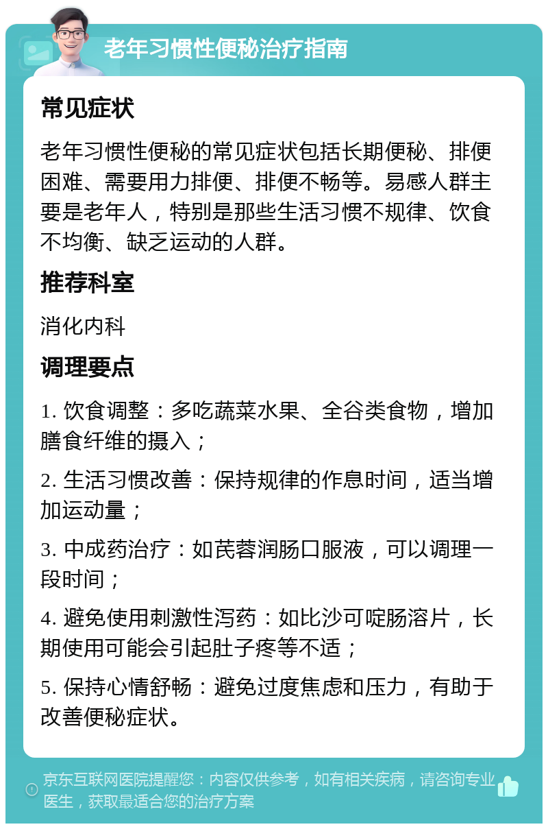 老年习惯性便秘治疗指南 常见症状 老年习惯性便秘的常见症状包括长期便秘、排便困难、需要用力排便、排便不畅等。易感人群主要是老年人，特别是那些生活习惯不规律、饮食不均衡、缺乏运动的人群。 推荐科室 消化内科 调理要点 1. 饮食调整：多吃蔬菜水果、全谷类食物，增加膳食纤维的摄入； 2. 生活习惯改善：保持规律的作息时间，适当增加运动量； 3. 中成药治疗：如芪蓉润肠口服液，可以调理一段时间； 4. 避免使用刺激性泻药：如比沙可啶肠溶片，长期使用可能会引起肚子疼等不适； 5. 保持心情舒畅：避免过度焦虑和压力，有助于改善便秘症状。