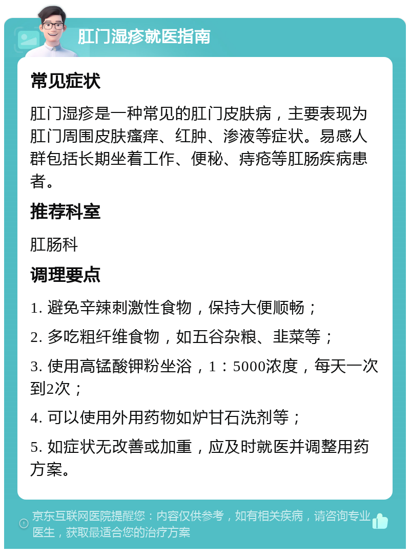 肛门湿疹就医指南 常见症状 肛门湿疹是一种常见的肛门皮肤病，主要表现为肛门周围皮肤瘙痒、红肿、渗液等症状。易感人群包括长期坐着工作、便秘、痔疮等肛肠疾病患者。 推荐科室 肛肠科 调理要点 1. 避免辛辣刺激性食物，保持大便顺畅； 2. 多吃粗纤维食物，如五谷杂粮、韭菜等； 3. 使用高锰酸钾粉坐浴，1：5000浓度，每天一次到2次； 4. 可以使用外用药物如炉甘石洗剂等； 5. 如症状无改善或加重，应及时就医并调整用药方案。