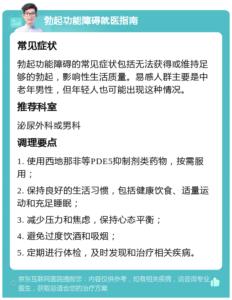 勃起功能障碍就医指南 常见症状 勃起功能障碍的常见症状包括无法获得或维持足够的勃起，影响性生活质量。易感人群主要是中老年男性，但年轻人也可能出现这种情况。 推荐科室 泌尿外科或男科 调理要点 1. 使用西地那非等PDE5抑制剂类药物，按需服用； 2. 保持良好的生活习惯，包括健康饮食、适量运动和充足睡眠； 3. 减少压力和焦虑，保持心态平衡； 4. 避免过度饮酒和吸烟； 5. 定期进行体检，及时发现和治疗相关疾病。