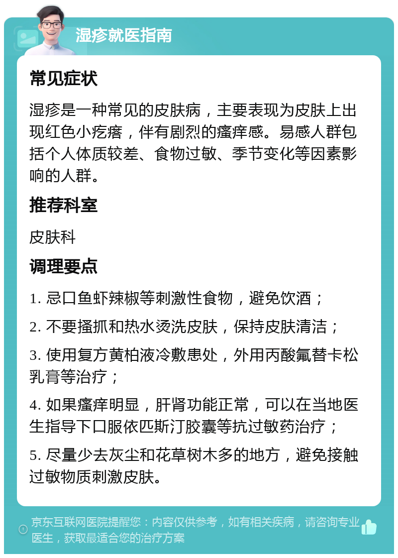 湿疹就医指南 常见症状 湿疹是一种常见的皮肤病，主要表现为皮肤上出现红色小疙瘩，伴有剧烈的瘙痒感。易感人群包括个人体质较差、食物过敏、季节变化等因素影响的人群。 推荐科室 皮肤科 调理要点 1. 忌口鱼虾辣椒等刺激性食物，避免饮酒； 2. 不要搔抓和热水烫洗皮肤，保持皮肤清洁； 3. 使用复方黄柏液冷敷患处，外用丙酸氟替卡松乳膏等治疗； 4. 如果瘙痒明显，肝肾功能正常，可以在当地医生指导下口服依匹斯汀胶囊等抗过敏药治疗； 5. 尽量少去灰尘和花草树木多的地方，避免接触过敏物质刺激皮肤。