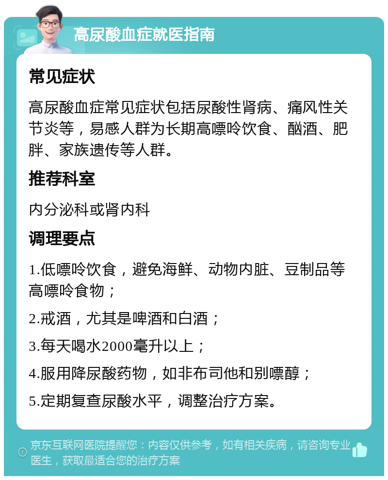 高尿酸血症就医指南 常见症状 高尿酸血症常见症状包括尿酸性肾病、痛风性关节炎等，易感人群为长期高嘌呤饮食、酗酒、肥胖、家族遗传等人群。 推荐科室 内分泌科或肾内科 调理要点 1.低嘌呤饮食，避免海鲜、动物内脏、豆制品等高嘌呤食物； 2.戒酒，尤其是啤酒和白酒； 3.每天喝水2000毫升以上； 4.服用降尿酸药物，如非布司他和别嘌醇； 5.定期复查尿酸水平，调整治疗方案。