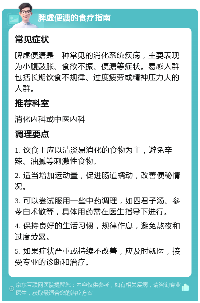 脾虚便溏的食疗指南 常见症状 脾虚便溏是一种常见的消化系统疾病，主要表现为小腹鼓胀、食欲不振、便溏等症状。易感人群包括长期饮食不规律、过度疲劳或精神压力大的人群。 推荐科室 消化内科或中医内科 调理要点 1. 饮食上应以清淡易消化的食物为主，避免辛辣、油腻等刺激性食物。 2. 适当增加运动量，促进肠道蠕动，改善便秘情况。 3. 可以尝试服用一些中药调理，如四君子汤、参苓白术散等，具体用药需在医生指导下进行。 4. 保持良好的生活习惯，规律作息，避免熬夜和过度劳累。 5. 如果症状严重或持续不改善，应及时就医，接受专业的诊断和治疗。