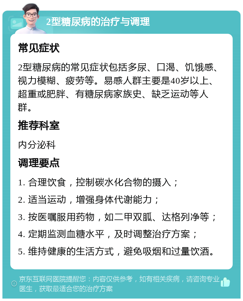 2型糖尿病的治疗与调理 常见症状 2型糖尿病的常见症状包括多尿、口渴、饥饿感、视力模糊、疲劳等。易感人群主要是40岁以上、超重或肥胖、有糖尿病家族史、缺乏运动等人群。 推荐科室 内分泌科 调理要点 1. 合理饮食，控制碳水化合物的摄入； 2. 适当运动，增强身体代谢能力； 3. 按医嘱服用药物，如二甲双胍、达格列净等； 4. 定期监测血糖水平，及时调整治疗方案； 5. 维持健康的生活方式，避免吸烟和过量饮酒。