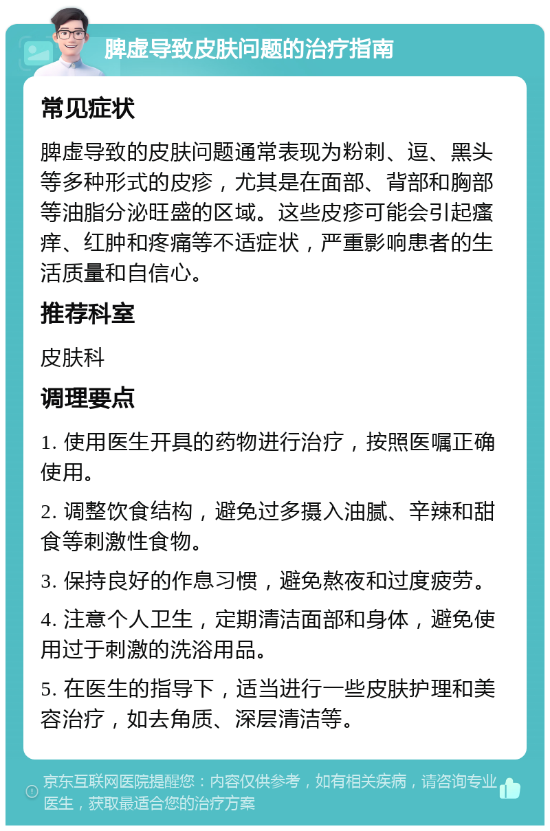 脾虚导致皮肤问题的治疗指南 常见症状 脾虚导致的皮肤问题通常表现为粉刺、逗、黑头等多种形式的皮疹，尤其是在面部、背部和胸部等油脂分泌旺盛的区域。这些皮疹可能会引起瘙痒、红肿和疼痛等不适症状，严重影响患者的生活质量和自信心。 推荐科室 皮肤科 调理要点 1. 使用医生开具的药物进行治疗，按照医嘱正确使用。 2. 调整饮食结构，避免过多摄入油腻、辛辣和甜食等刺激性食物。 3. 保持良好的作息习惯，避免熬夜和过度疲劳。 4. 注意个人卫生，定期清洁面部和身体，避免使用过于刺激的洗浴用品。 5. 在医生的指导下，适当进行一些皮肤护理和美容治疗，如去角质、深层清洁等。