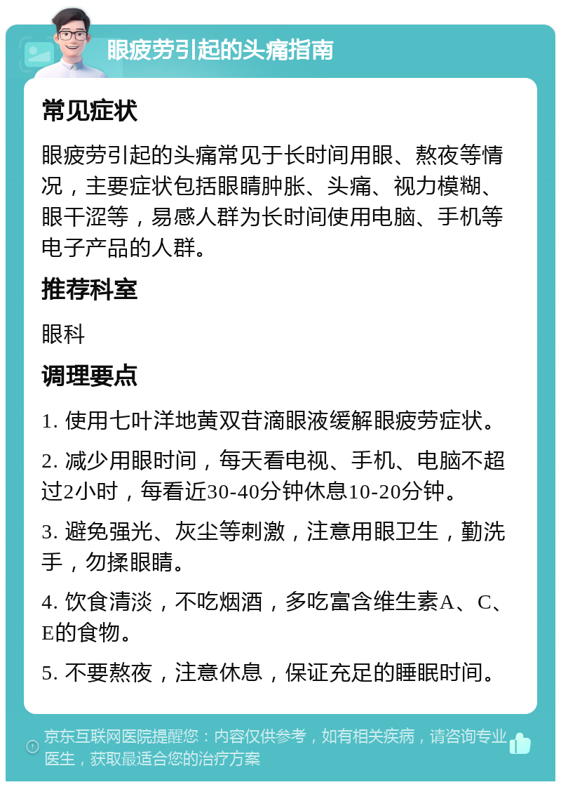 眼疲劳引起的头痛指南 常见症状 眼疲劳引起的头痛常见于长时间用眼、熬夜等情况，主要症状包括眼睛肿胀、头痛、视力模糊、眼干涩等，易感人群为长时间使用电脑、手机等电子产品的人群。 推荐科室 眼科 调理要点 1. 使用七叶洋地黄双苷滴眼液缓解眼疲劳症状。 2. 减少用眼时间，每天看电视、手机、电脑不超过2小时，每看近30-40分钟休息10-20分钟。 3. 避免强光、灰尘等刺激，注意用眼卫生，勤洗手，勿揉眼睛。 4. 饮食清淡，不吃烟酒，多吃富含维生素A、C、E的食物。 5. 不要熬夜，注意休息，保证充足的睡眠时间。