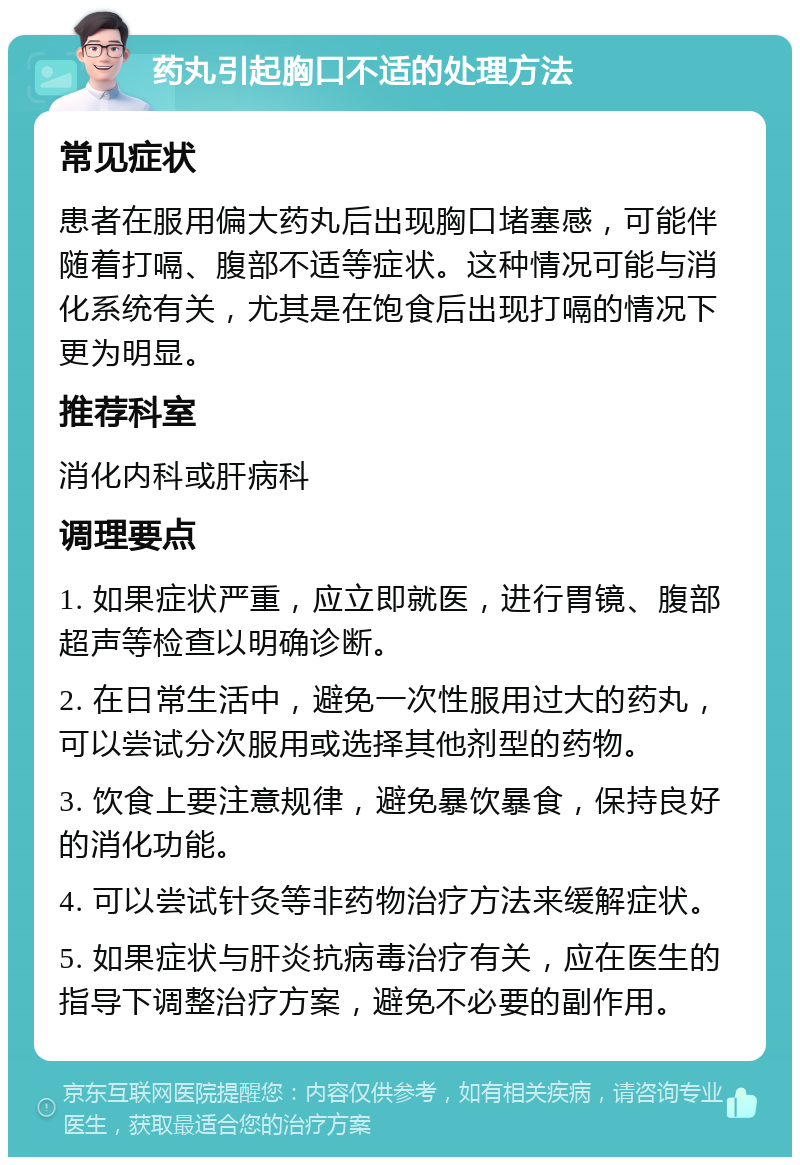 药丸引起胸口不适的处理方法 常见症状 患者在服用偏大药丸后出现胸口堵塞感，可能伴随着打嗝、腹部不适等症状。这种情况可能与消化系统有关，尤其是在饱食后出现打嗝的情况下更为明显。 推荐科室 消化内科或肝病科 调理要点 1. 如果症状严重，应立即就医，进行胃镜、腹部超声等检查以明确诊断。 2. 在日常生活中，避免一次性服用过大的药丸，可以尝试分次服用或选择其他剂型的药物。 3. 饮食上要注意规律，避免暴饮暴食，保持良好的消化功能。 4. 可以尝试针灸等非药物治疗方法来缓解症状。 5. 如果症状与肝炎抗病毒治疗有关，应在医生的指导下调整治疗方案，避免不必要的副作用。