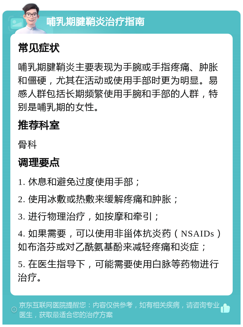 哺乳期腱鞘炎治疗指南 常见症状 哺乳期腱鞘炎主要表现为手腕或手指疼痛、肿胀和僵硬，尤其在活动或使用手部时更为明显。易感人群包括长期频繁使用手腕和手部的人群，特别是哺乳期的女性。 推荐科室 骨科 调理要点 1. 休息和避免过度使用手部； 2. 使用冰敷或热敷来缓解疼痛和肿胀； 3. 进行物理治疗，如按摩和牵引； 4. 如果需要，可以使用非甾体抗炎药（NSAIDs）如布洛芬或对乙酰氨基酚来减轻疼痛和炎症； 5. 在医生指导下，可能需要使用白脉等药物进行治疗。