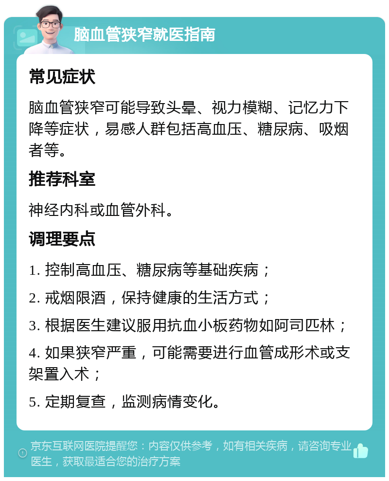 脑血管狭窄就医指南 常见症状 脑血管狭窄可能导致头晕、视力模糊、记忆力下降等症状，易感人群包括高血压、糖尿病、吸烟者等。 推荐科室 神经内科或血管外科。 调理要点 1. 控制高血压、糖尿病等基础疾病； 2. 戒烟限酒，保持健康的生活方式； 3. 根据医生建议服用抗血小板药物如阿司匹林； 4. 如果狭窄严重，可能需要进行血管成形术或支架置入术； 5. 定期复查，监测病情变化。