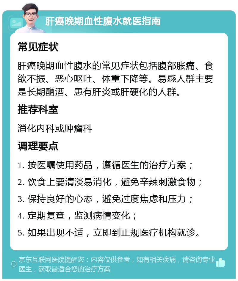 肝癌晚期血性腹水就医指南 常见症状 肝癌晚期血性腹水的常见症状包括腹部胀痛、食欲不振、恶心呕吐、体重下降等。易感人群主要是长期酗酒、患有肝炎或肝硬化的人群。 推荐科室 消化内科或肿瘤科 调理要点 1. 按医嘱使用药品，遵循医生的治疗方案； 2. 饮食上要清淡易消化，避免辛辣刺激食物； 3. 保持良好的心态，避免过度焦虑和压力； 4. 定期复查，监测病情变化； 5. 如果出现不适，立即到正规医疗机构就诊。