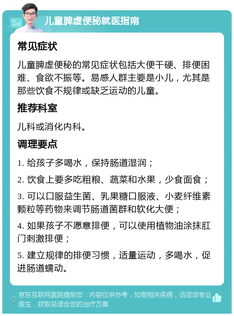 儿童脾虚便秘就医指南 常见症状 儿童脾虚便秘的常见症状包括大便干硬、排便困难、食欲不振等。易感人群主要是小儿，尤其是那些饮食不规律或缺乏运动的儿童。 推荐科室 儿科或消化内科。 调理要点 1. 给孩子多喝水，保持肠道湿润； 2. 饮食上要多吃粗粮、蔬菜和水果，少食面食； 3. 可以口服益生菌、乳果糖口服液、小麦纤维素颗粒等药物来调节肠道菌群和软化大便； 4. 如果孩子不愿意排便，可以使用植物油涂抹肛门刺激排便； 5. 建立规律的排便习惯，适量运动，多喝水，促进肠道蠕动。