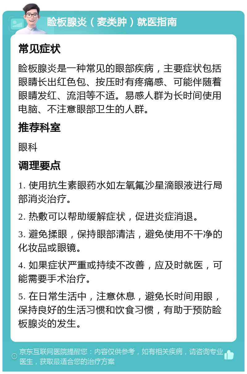 睑板腺炎（麦类肿）就医指南 常见症状 睑板腺炎是一种常见的眼部疾病，主要症状包括眼睛长出红色包、按压时有疼痛感、可能伴随着眼睛发红、流泪等不适。易感人群为长时间使用电脑、不注意眼部卫生的人群。 推荐科室 眼科 调理要点 1. 使用抗生素眼药水如左氧氟沙星滴眼液进行局部消炎治疗。 2. 热敷可以帮助缓解症状，促进炎症消退。 3. 避免揉眼，保持眼部清洁，避免使用不干净的化妆品或眼镜。 4. 如果症状严重或持续不改善，应及时就医，可能需要手术治疗。 5. 在日常生活中，注意休息，避免长时间用眼，保持良好的生活习惯和饮食习惯，有助于预防睑板腺炎的发生。