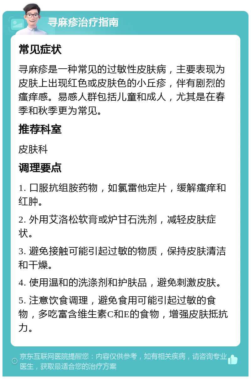 寻麻疹治疗指南 常见症状 寻麻疹是一种常见的过敏性皮肤病，主要表现为皮肤上出现红色或皮肤色的小丘疹，伴有剧烈的瘙痒感。易感人群包括儿童和成人，尤其是在春季和秋季更为常见。 推荐科室 皮肤科 调理要点 1. 口服抗组胺药物，如氯雷他定片，缓解瘙痒和红肿。 2. 外用艾洛松软膏或炉甘石洗剂，减轻皮肤症状。 3. 避免接触可能引起过敏的物质，保持皮肤清洁和干燥。 4. 使用温和的洗涤剂和护肤品，避免刺激皮肤。 5. 注意饮食调理，避免食用可能引起过敏的食物，多吃富含维生素C和E的食物，增强皮肤抵抗力。