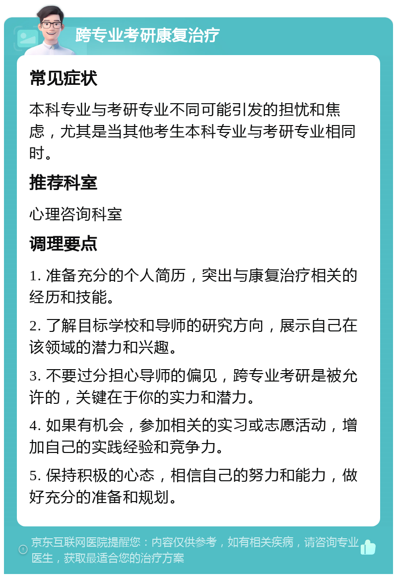 跨专业考研康复治疗 常见症状 本科专业与考研专业不同可能引发的担忧和焦虑，尤其是当其他考生本科专业与考研专业相同时。 推荐科室 心理咨询科室 调理要点 1. 准备充分的个人简历，突出与康复治疗相关的经历和技能。 2. 了解目标学校和导师的研究方向，展示自己在该领域的潜力和兴趣。 3. 不要过分担心导师的偏见，跨专业考研是被允许的，关键在于你的实力和潜力。 4. 如果有机会，参加相关的实习或志愿活动，增加自己的实践经验和竞争力。 5. 保持积极的心态，相信自己的努力和能力，做好充分的准备和规划。