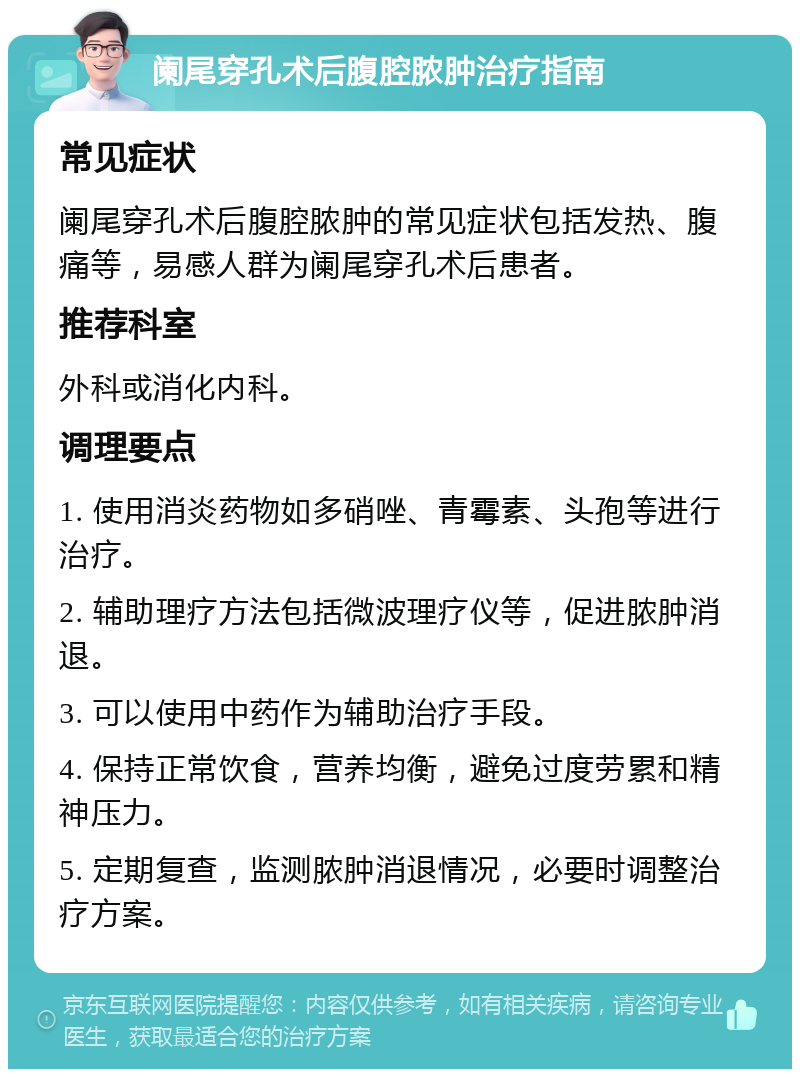 阑尾穿孔术后腹腔脓肿治疗指南 常见症状 阑尾穿孔术后腹腔脓肿的常见症状包括发热、腹痛等，易感人群为阑尾穿孔术后患者。 推荐科室 外科或消化内科。 调理要点 1. 使用消炎药物如多硝唑、青霉素、头孢等进行治疗。 2. 辅助理疗方法包括微波理疗仪等，促进脓肿消退。 3. 可以使用中药作为辅助治疗手段。 4. 保持正常饮食，营养均衡，避免过度劳累和精神压力。 5. 定期复查，监测脓肿消退情况，必要时调整治疗方案。