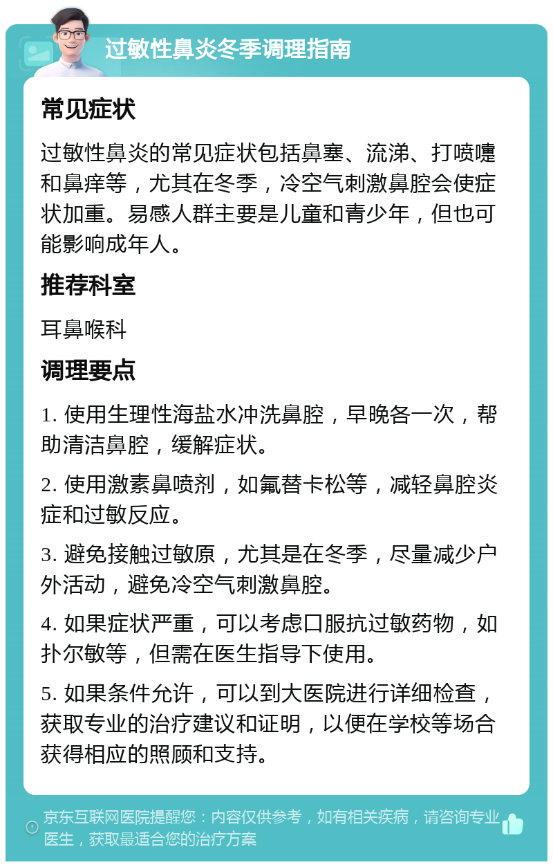 过敏性鼻炎冬季调理指南 常见症状 过敏性鼻炎的常见症状包括鼻塞、流涕、打喷嚏和鼻痒等，尤其在冬季，冷空气刺激鼻腔会使症状加重。易感人群主要是儿童和青少年，但也可能影响成年人。 推荐科室 耳鼻喉科 调理要点 1. 使用生理性海盐水冲洗鼻腔，早晚各一次，帮助清洁鼻腔，缓解症状。 2. 使用激素鼻喷剂，如氟替卡松等，减轻鼻腔炎症和过敏反应。 3. 避免接触过敏原，尤其是在冬季，尽量减少户外活动，避免冷空气刺激鼻腔。 4. 如果症状严重，可以考虑口服抗过敏药物，如扑尔敏等，但需在医生指导下使用。 5. 如果条件允许，可以到大医院进行详细检查，获取专业的治疗建议和证明，以便在学校等场合获得相应的照顾和支持。