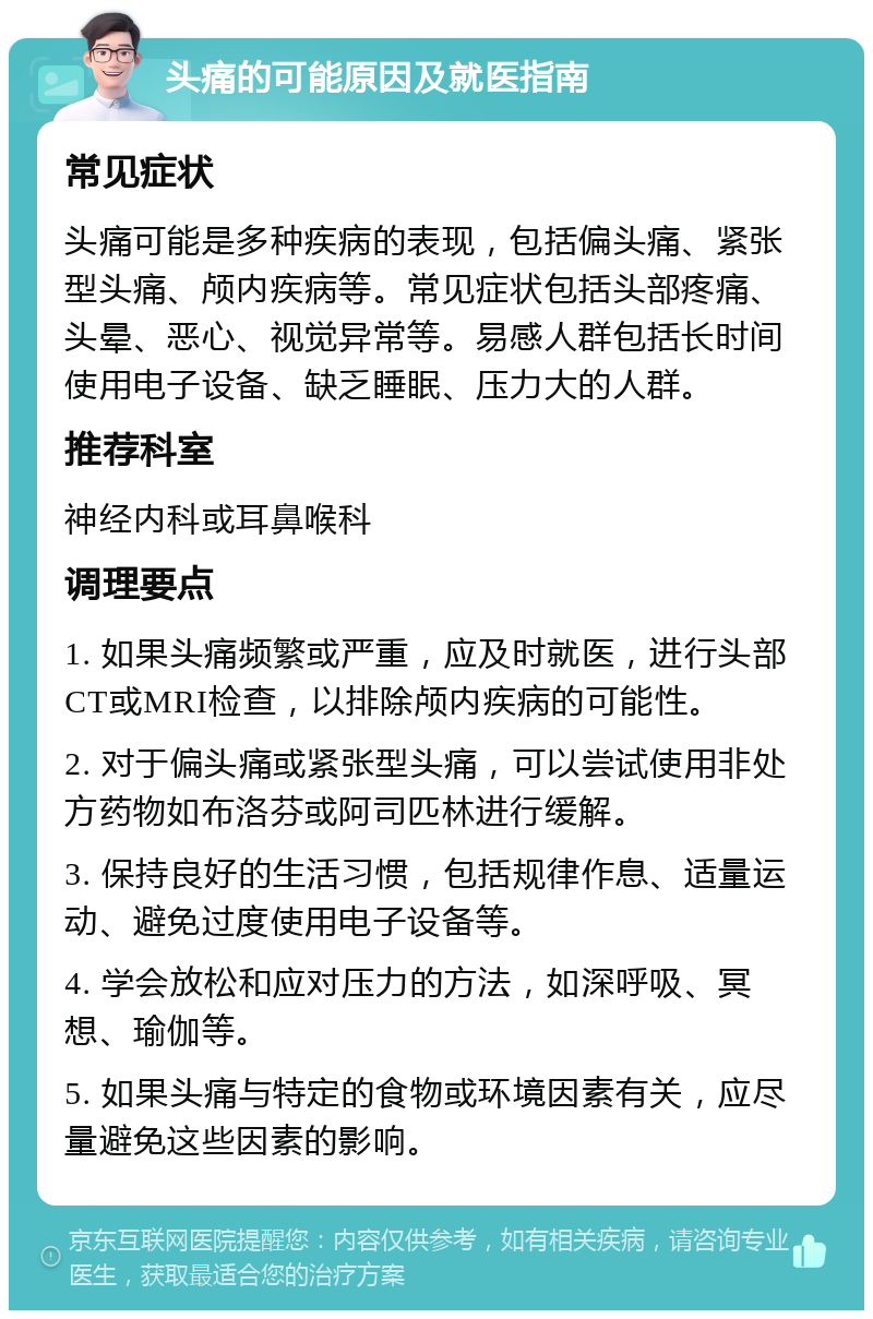 头痛的可能原因及就医指南 常见症状 头痛可能是多种疾病的表现，包括偏头痛、紧张型头痛、颅内疾病等。常见症状包括头部疼痛、头晕、恶心、视觉异常等。易感人群包括长时间使用电子设备、缺乏睡眠、压力大的人群。 推荐科室 神经内科或耳鼻喉科 调理要点 1. 如果头痛频繁或严重，应及时就医，进行头部CT或MRI检查，以排除颅内疾病的可能性。 2. 对于偏头痛或紧张型头痛，可以尝试使用非处方药物如布洛芬或阿司匹林进行缓解。 3. 保持良好的生活习惯，包括规律作息、适量运动、避免过度使用电子设备等。 4. 学会放松和应对压力的方法，如深呼吸、冥想、瑜伽等。 5. 如果头痛与特定的食物或环境因素有关，应尽量避免这些因素的影响。