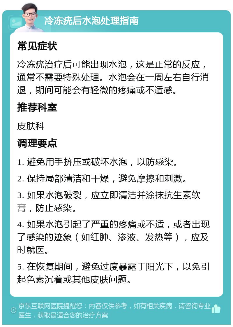 冷冻疣后水泡处理指南 常见症状 冷冻疣治疗后可能出现水泡，这是正常的反应，通常不需要特殊处理。水泡会在一周左右自行消退，期间可能会有轻微的疼痛或不适感。 推荐科室 皮肤科 调理要点 1. 避免用手挤压或破坏水泡，以防感染。 2. 保持局部清洁和干燥，避免摩擦和刺激。 3. 如果水泡破裂，应立即清洁并涂抹抗生素软膏，防止感染。 4. 如果水泡引起了严重的疼痛或不适，或者出现了感染的迹象（如红肿、渗液、发热等），应及时就医。 5. 在恢复期间，避免过度暴露于阳光下，以免引起色素沉着或其他皮肤问题。