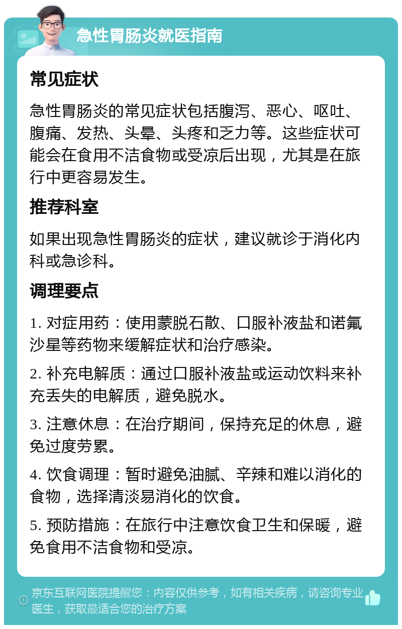 急性胃肠炎就医指南 常见症状 急性胃肠炎的常见症状包括腹泻、恶心、呕吐、腹痛、发热、头晕、头疼和乏力等。这些症状可能会在食用不洁食物或受凉后出现，尤其是在旅行中更容易发生。 推荐科室 如果出现急性胃肠炎的症状，建议就诊于消化内科或急诊科。 调理要点 1. 对症用药：使用蒙脱石散、口服补液盐和诺氟沙星等药物来缓解症状和治疗感染。 2. 补充电解质：通过口服补液盐或运动饮料来补充丢失的电解质，避免脱水。 3. 注意休息：在治疗期间，保持充足的休息，避免过度劳累。 4. 饮食调理：暂时避免油腻、辛辣和难以消化的食物，选择清淡易消化的饮食。 5. 预防措施：在旅行中注意饮食卫生和保暖，避免食用不洁食物和受凉。