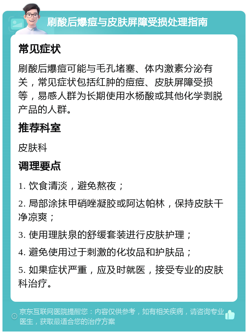 刷酸后爆痘与皮肤屏障受损处理指南 常见症状 刷酸后爆痘可能与毛孔堵塞、体内激素分泌有关，常见症状包括红肿的痘痘、皮肤屏障受损等，易感人群为长期使用水杨酸或其他化学剥脱产品的人群。 推荐科室 皮肤科 调理要点 1. 饮食清淡，避免熬夜； 2. 局部涂抹甲硝唑凝胶或阿达帕林，保持皮肤干净凉爽； 3. 使用理肤泉的舒缓套装进行皮肤护理； 4. 避免使用过于刺激的化妆品和护肤品； 5. 如果症状严重，应及时就医，接受专业的皮肤科治疗。