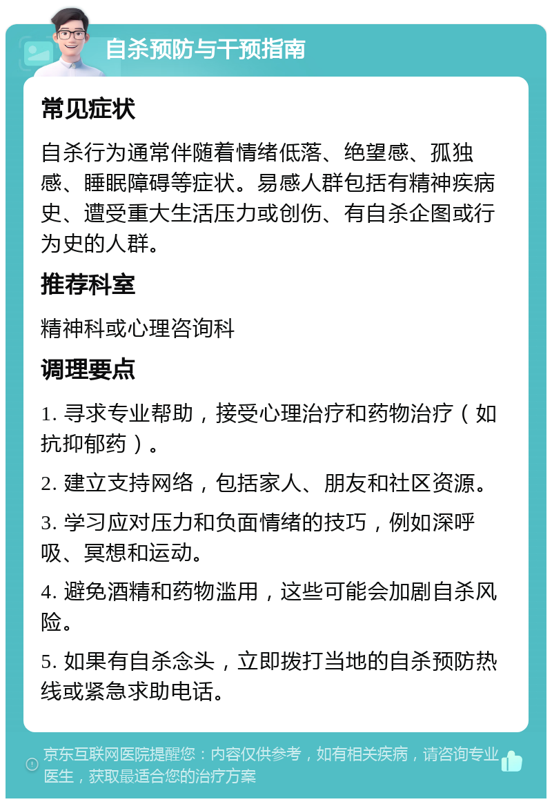 自杀预防与干预指南 常见症状 自杀行为通常伴随着情绪低落、绝望感、孤独感、睡眠障碍等症状。易感人群包括有精神疾病史、遭受重大生活压力或创伤、有自杀企图或行为史的人群。 推荐科室 精神科或心理咨询科 调理要点 1. 寻求专业帮助，接受心理治疗和药物治疗（如抗抑郁药）。 2. 建立支持网络，包括家人、朋友和社区资源。 3. 学习应对压力和负面情绪的技巧，例如深呼吸、冥想和运动。 4. 避免酒精和药物滥用，这些可能会加剧自杀风险。 5. 如果有自杀念头，立即拨打当地的自杀预防热线或紧急求助电话。