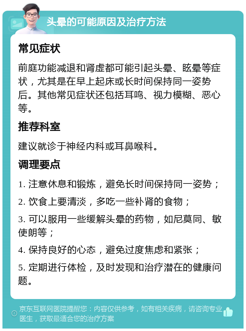 头晕的可能原因及治疗方法 常见症状 前庭功能减退和肾虚都可能引起头晕、眩晕等症状，尤其是在早上起床或长时间保持同一姿势后。其他常见症状还包括耳鸣、视力模糊、恶心等。 推荐科室 建议就诊于神经内科或耳鼻喉科。 调理要点 1. 注意休息和锻炼，避免长时间保持同一姿势； 2. 饮食上要清淡，多吃一些补肾的食物； 3. 可以服用一些缓解头晕的药物，如尼莫同、敏使朗等； 4. 保持良好的心态，避免过度焦虑和紧张； 5. 定期进行体检，及时发现和治疗潜在的健康问题。