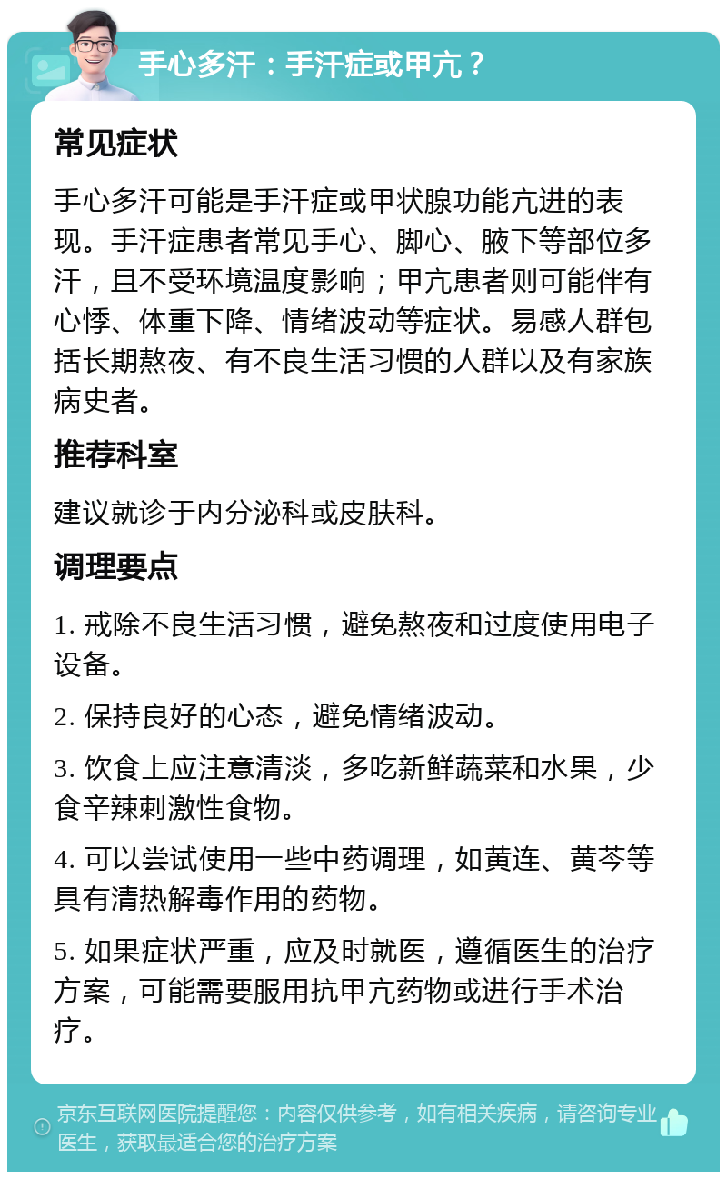 手心多汗：手汗症或甲亢？ 常见症状 手心多汗可能是手汗症或甲状腺功能亢进的表现。手汗症患者常见手心、脚心、腋下等部位多汗，且不受环境温度影响；甲亢患者则可能伴有心悸、体重下降、情绪波动等症状。易感人群包括长期熬夜、有不良生活习惯的人群以及有家族病史者。 推荐科室 建议就诊于内分泌科或皮肤科。 调理要点 1. 戒除不良生活习惯，避免熬夜和过度使用电子设备。 2. 保持良好的心态，避免情绪波动。 3. 饮食上应注意清淡，多吃新鲜蔬菜和水果，少食辛辣刺激性食物。 4. 可以尝试使用一些中药调理，如黄连、黄芩等具有清热解毒作用的药物。 5. 如果症状严重，应及时就医，遵循医生的治疗方案，可能需要服用抗甲亢药物或进行手术治疗。