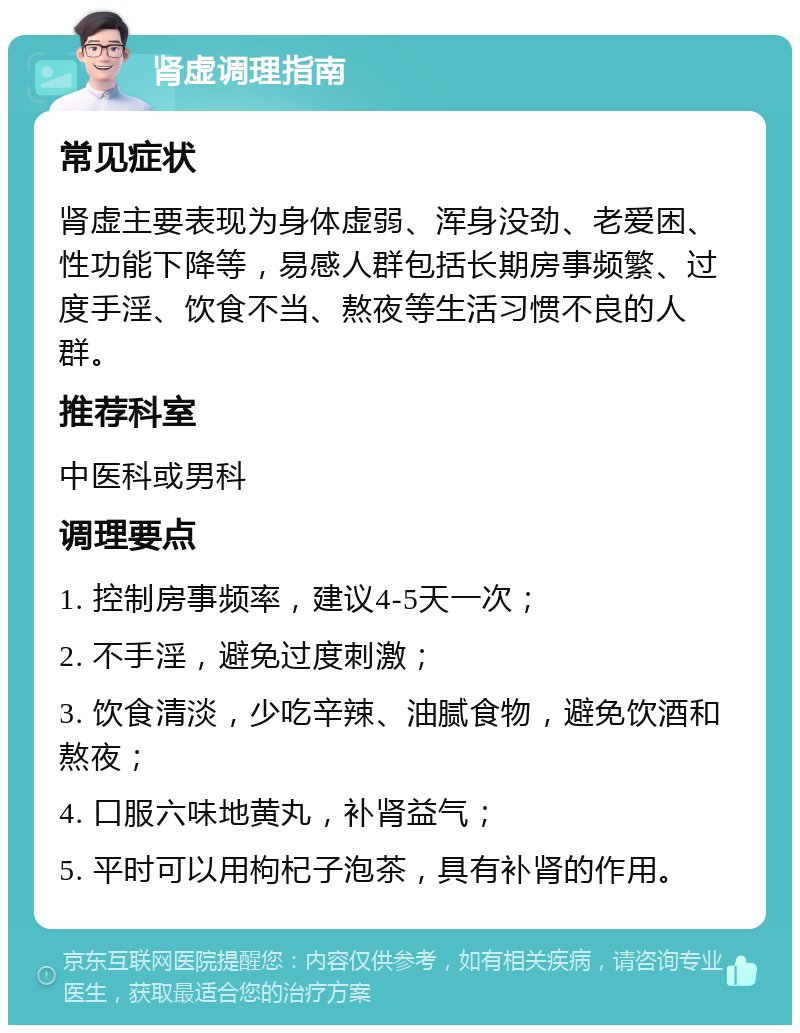 肾虚调理指南 常见症状 肾虚主要表现为身体虚弱、浑身没劲、老爱困、性功能下降等，易感人群包括长期房事频繁、过度手淫、饮食不当、熬夜等生活习惯不良的人群。 推荐科室 中医科或男科 调理要点 1. 控制房事频率，建议4-5天一次； 2. 不手淫，避免过度刺激； 3. 饮食清淡，少吃辛辣、油腻食物，避免饮酒和熬夜； 4. 口服六味地黄丸，补肾益气； 5. 平时可以用枸杞子泡茶，具有补肾的作用。