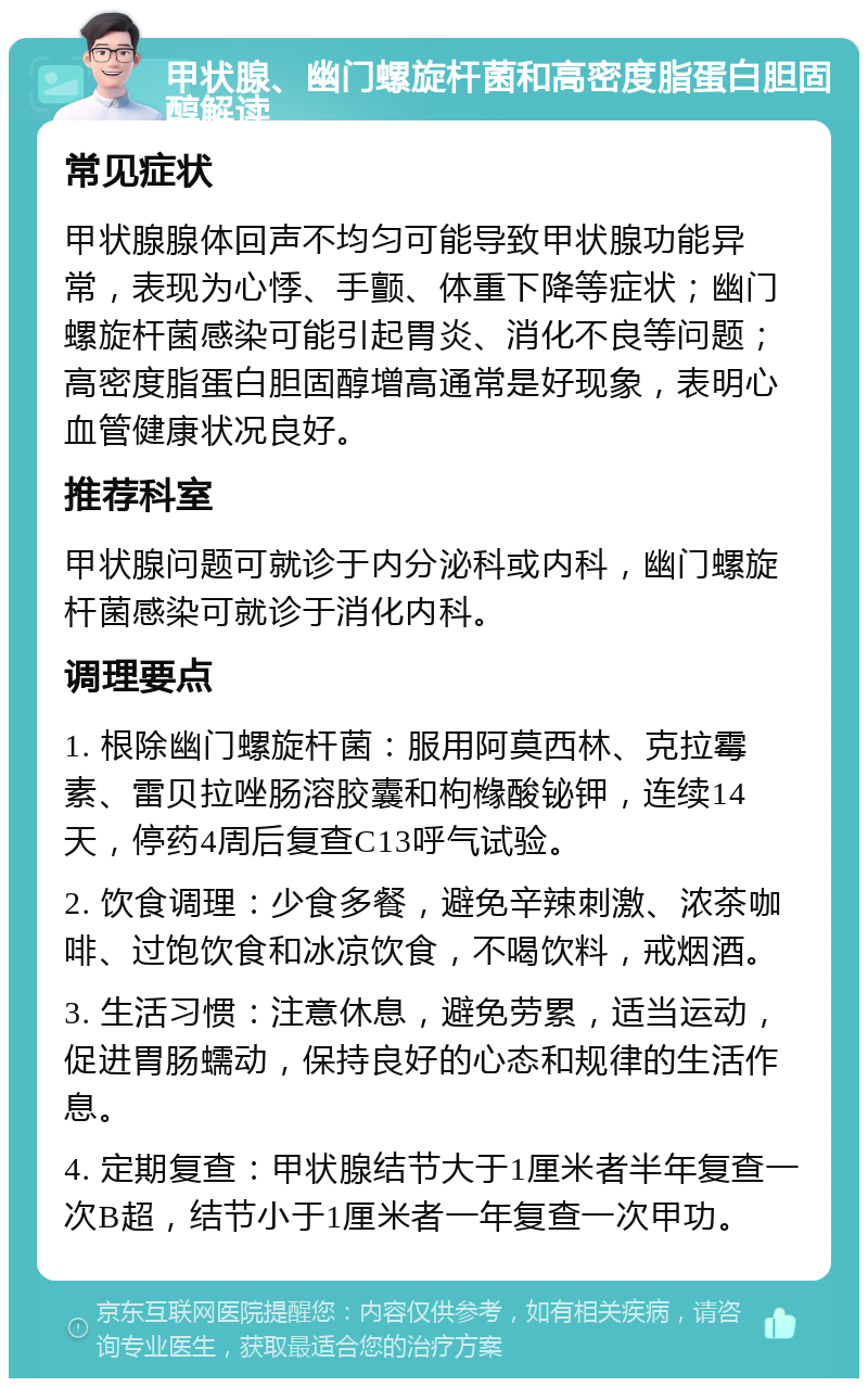 甲状腺、幽门螺旋杆菌和高密度脂蛋白胆固醇解读 常见症状 甲状腺腺体回声不均匀可能导致甲状腺功能异常，表现为心悸、手颤、体重下降等症状；幽门螺旋杆菌感染可能引起胃炎、消化不良等问题；高密度脂蛋白胆固醇增高通常是好现象，表明心血管健康状况良好。 推荐科室 甲状腺问题可就诊于内分泌科或内科，幽门螺旋杆菌感染可就诊于消化内科。 调理要点 1. 根除幽门螺旋杆菌：服用阿莫西林、克拉霉素、雷贝拉唑肠溶胶囊和枸橼酸铋钾，连续14天，停药4周后复查C13呼气试验。 2. 饮食调理：少食多餐，避免辛辣刺激、浓茶咖啡、过饱饮食和冰凉饮食，不喝饮料，戒烟酒。 3. 生活习惯：注意休息，避免劳累，适当运动，促进胃肠蠕动，保持良好的心态和规律的生活作息。 4. 定期复查：甲状腺结节大于1厘米者半年复查一次B超，结节小于1厘米者一年复查一次甲功。