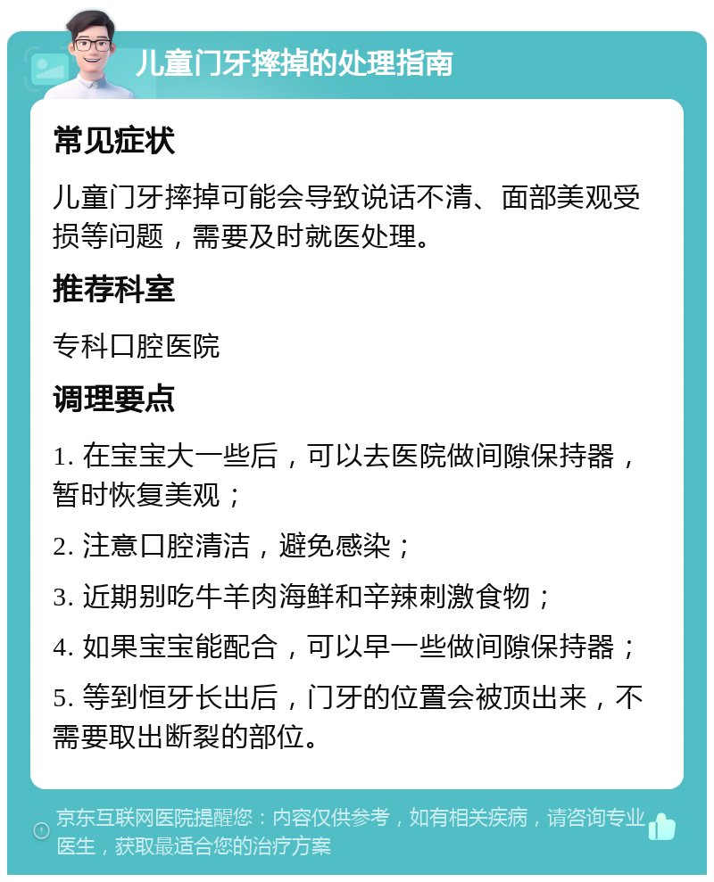 儿童门牙摔掉的处理指南 常见症状 儿童门牙摔掉可能会导致说话不清、面部美观受损等问题，需要及时就医处理。 推荐科室 专科口腔医院 调理要点 1. 在宝宝大一些后，可以去医院做间隙保持器，暂时恢复美观； 2. 注意口腔清洁，避免感染； 3. 近期别吃牛羊肉海鲜和辛辣刺激食物； 4. 如果宝宝能配合，可以早一些做间隙保持器； 5. 等到恒牙长出后，门牙的位置会被顶出来，不需要取出断裂的部位。