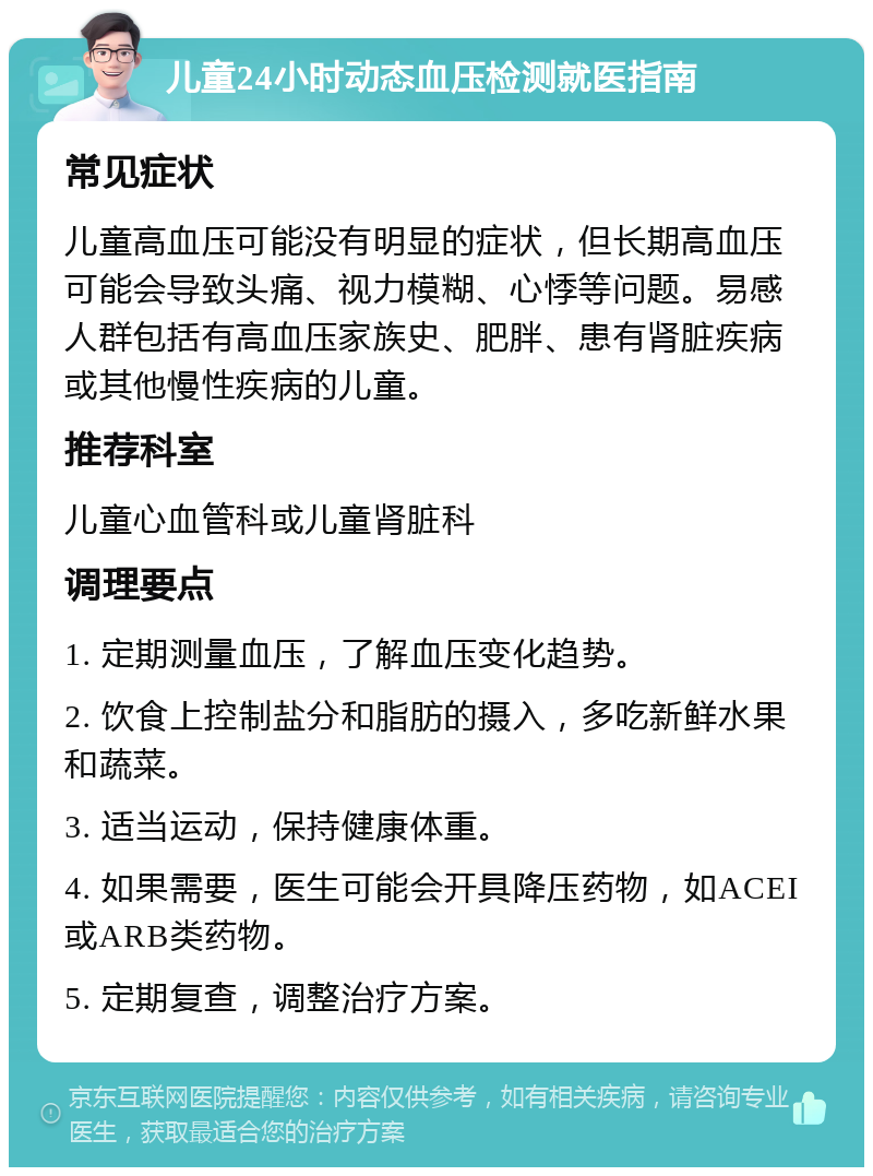 儿童24小时动态血压检测就医指南 常见症状 儿童高血压可能没有明显的症状，但长期高血压可能会导致头痛、视力模糊、心悸等问题。易感人群包括有高血压家族史、肥胖、患有肾脏疾病或其他慢性疾病的儿童。 推荐科室 儿童心血管科或儿童肾脏科 调理要点 1. 定期测量血压，了解血压变化趋势。 2. 饮食上控制盐分和脂肪的摄入，多吃新鲜水果和蔬菜。 3. 适当运动，保持健康体重。 4. 如果需要，医生可能会开具降压药物，如ACEI或ARB类药物。 5. 定期复查，调整治疗方案。