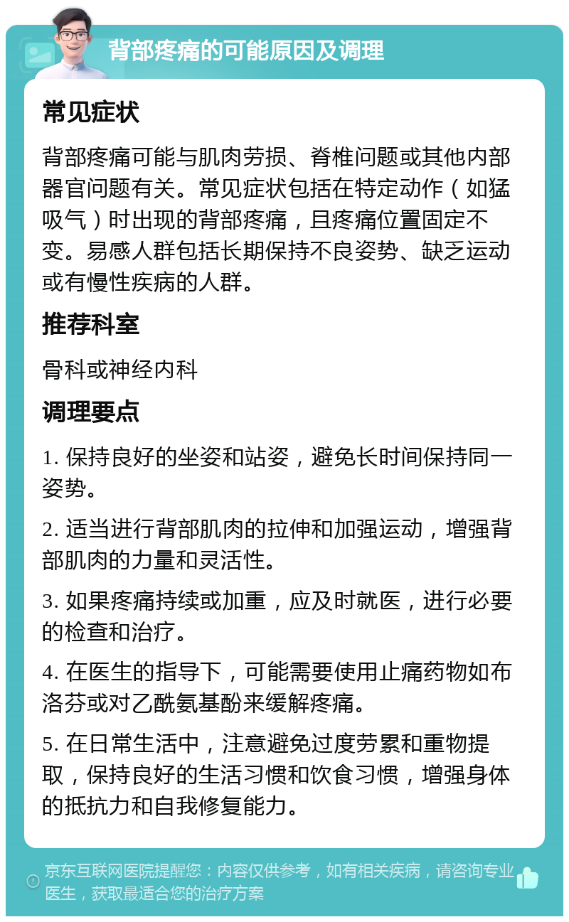 背部疼痛的可能原因及调理 常见症状 背部疼痛可能与肌肉劳损、脊椎问题或其他内部器官问题有关。常见症状包括在特定动作（如猛吸气）时出现的背部疼痛，且疼痛位置固定不变。易感人群包括长期保持不良姿势、缺乏运动或有慢性疾病的人群。 推荐科室 骨科或神经内科 调理要点 1. 保持良好的坐姿和站姿，避免长时间保持同一姿势。 2. 适当进行背部肌肉的拉伸和加强运动，增强背部肌肉的力量和灵活性。 3. 如果疼痛持续或加重，应及时就医，进行必要的检查和治疗。 4. 在医生的指导下，可能需要使用止痛药物如布洛芬或对乙酰氨基酚来缓解疼痛。 5. 在日常生活中，注意避免过度劳累和重物提取，保持良好的生活习惯和饮食习惯，增强身体的抵抗力和自我修复能力。