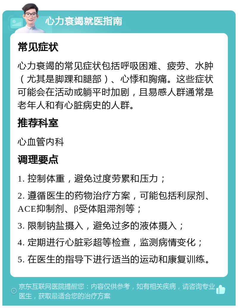 心力衰竭就医指南 常见症状 心力衰竭的常见症状包括呼吸困难、疲劳、水肿（尤其是脚踝和腿部）、心悸和胸痛。这些症状可能会在活动或躺平时加剧，且易感人群通常是老年人和有心脏病史的人群。 推荐科室 心血管内科 调理要点 1. 控制体重，避免过度劳累和压力； 2. 遵循医生的药物治疗方案，可能包括利尿剂、ACE抑制剂、β受体阻滞剂等； 3. 限制钠盐摄入，避免过多的液体摄入； 4. 定期进行心脏彩超等检查，监测病情变化； 5. 在医生的指导下进行适当的运动和康复训练。