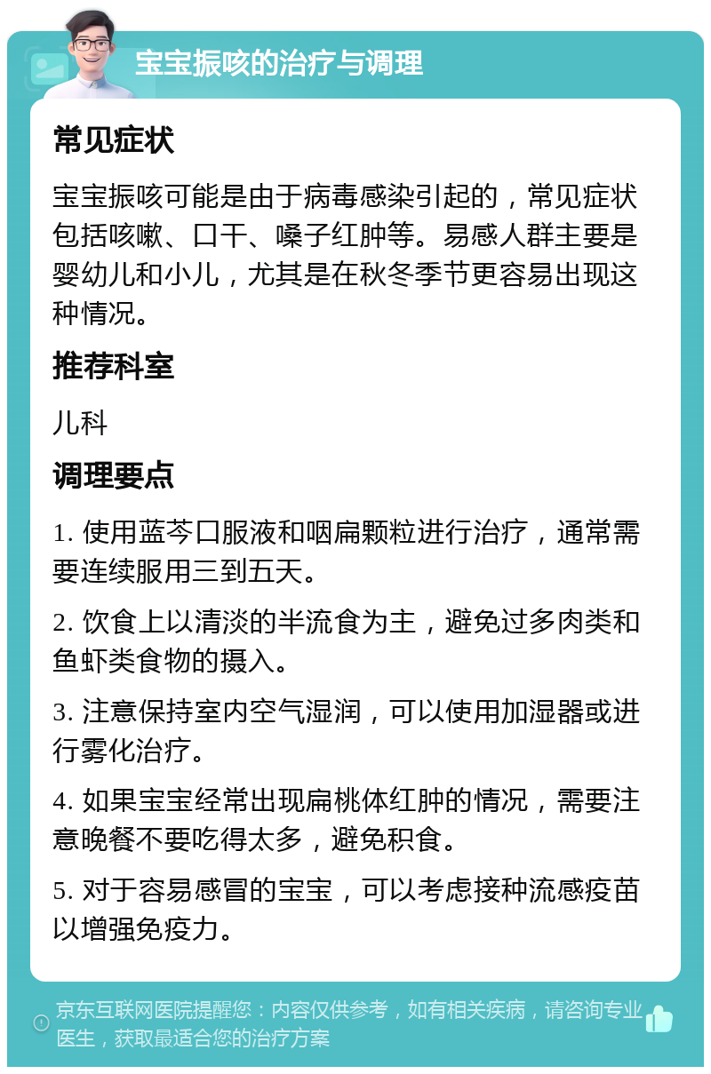 宝宝振咳的治疗与调理 常见症状 宝宝振咳可能是由于病毒感染引起的，常见症状包括咳嗽、口干、嗓子红肿等。易感人群主要是婴幼儿和小儿，尤其是在秋冬季节更容易出现这种情况。 推荐科室 儿科 调理要点 1. 使用蓝芩口服液和咽扁颗粒进行治疗，通常需要连续服用三到五天。 2. 饮食上以清淡的半流食为主，避免过多肉类和鱼虾类食物的摄入。 3. 注意保持室内空气湿润，可以使用加湿器或进行雾化治疗。 4. 如果宝宝经常出现扁桃体红肿的情况，需要注意晚餐不要吃得太多，避免积食。 5. 对于容易感冒的宝宝，可以考虑接种流感疫苗以增强免疫力。