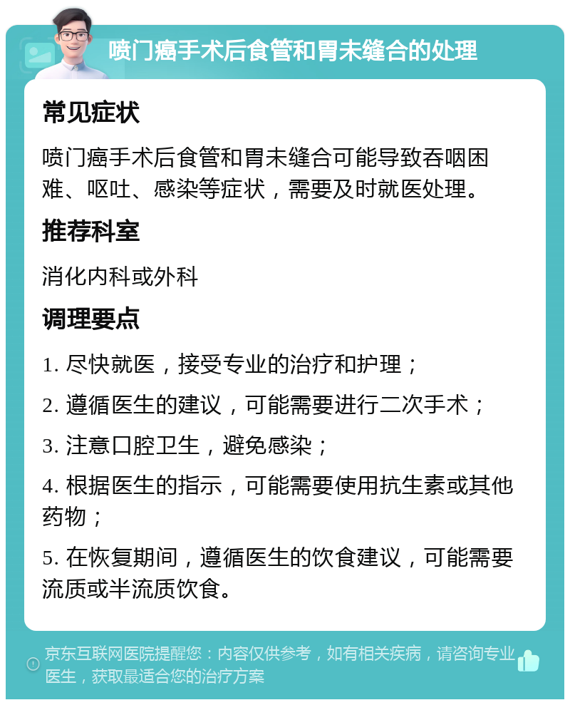 喷门癌手术后食管和胃未缝合的处理 常见症状 喷门癌手术后食管和胃未缝合可能导致吞咽困难、呕吐、感染等症状，需要及时就医处理。 推荐科室 消化内科或外科 调理要点 1. 尽快就医，接受专业的治疗和护理； 2. 遵循医生的建议，可能需要进行二次手术； 3. 注意口腔卫生，避免感染； 4. 根据医生的指示，可能需要使用抗生素或其他药物； 5. 在恢复期间，遵循医生的饮食建议，可能需要流质或半流质饮食。