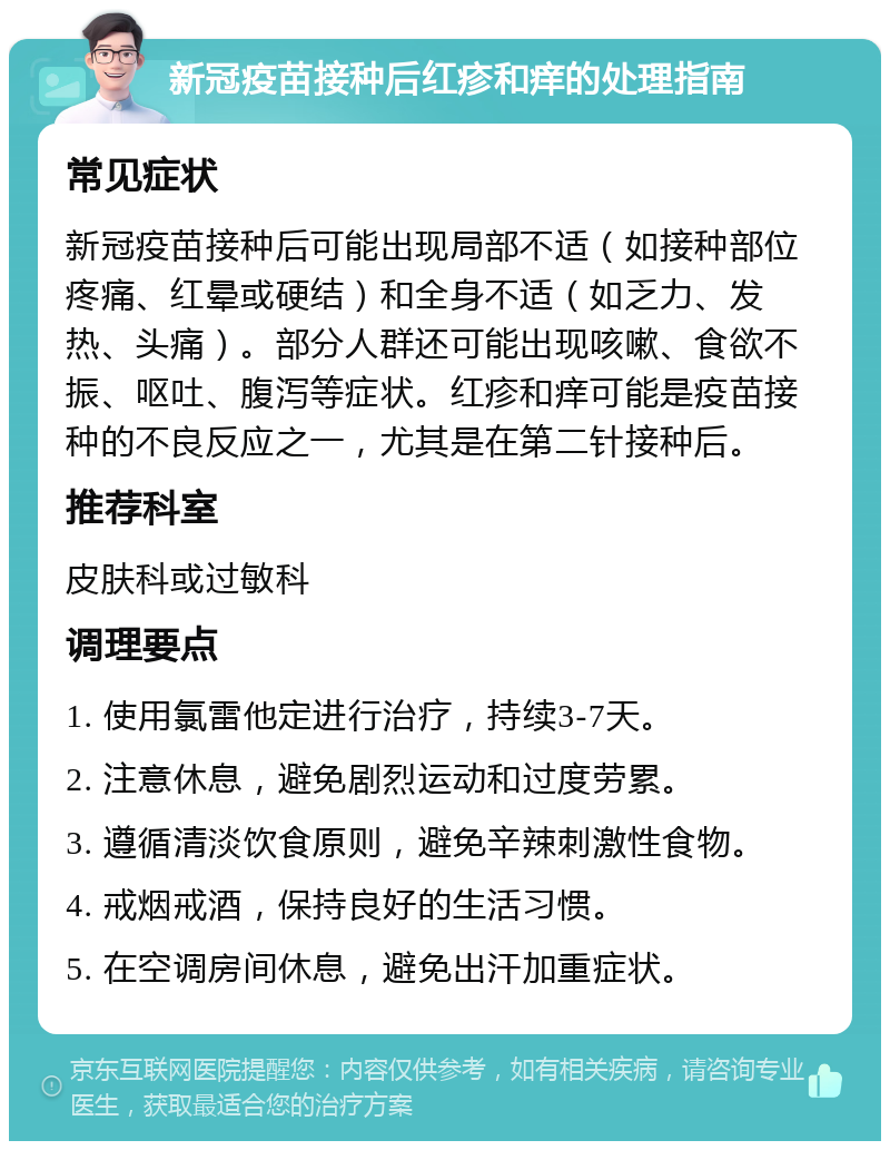 新冠疫苗接种后红疹和痒的处理指南 常见症状 新冠疫苗接种后可能出现局部不适（如接种部位疼痛、红晕或硬结）和全身不适（如乏力、发热、头痛）。部分人群还可能出现咳嗽、食欲不振、呕吐、腹泻等症状。红疹和痒可能是疫苗接种的不良反应之一，尤其是在第二针接种后。 推荐科室 皮肤科或过敏科 调理要点 1. 使用氯雷他定进行治疗，持续3-7天。 2. 注意休息，避免剧烈运动和过度劳累。 3. 遵循清淡饮食原则，避免辛辣刺激性食物。 4. 戒烟戒酒，保持良好的生活习惯。 5. 在空调房间休息，避免出汗加重症状。