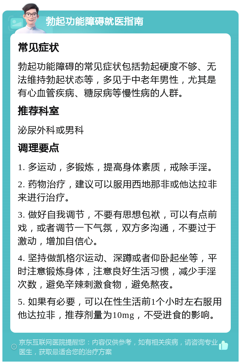 勃起功能障碍就医指南 常见症状 勃起功能障碍的常见症状包括勃起硬度不够、无法维持勃起状态等，多见于中老年男性，尤其是有心血管疾病、糖尿病等慢性病的人群。 推荐科室 泌尿外科或男科 调理要点 1. 多运动，多锻炼，提高身体素质，戒除手淫。 2. 药物治疗，建议可以服用西地那非或他达拉非来进行治疗。 3. 做好自我调节，不要有思想包袱，可以有点前戏，或者调节一下气氛，双方多沟通，不要过于激动，增加自信心。 4. 坚持做凯格尔运动、深蹲或者仰卧起坐等，平时注意锻炼身体，注意良好生活习惯，减少手淫次数，避免辛辣刺激食物，避免熬夜。 5. 如果有必要，可以在性生活前1个小时左右服用他达拉非，推荐剂量为10mg，不受进食的影响。