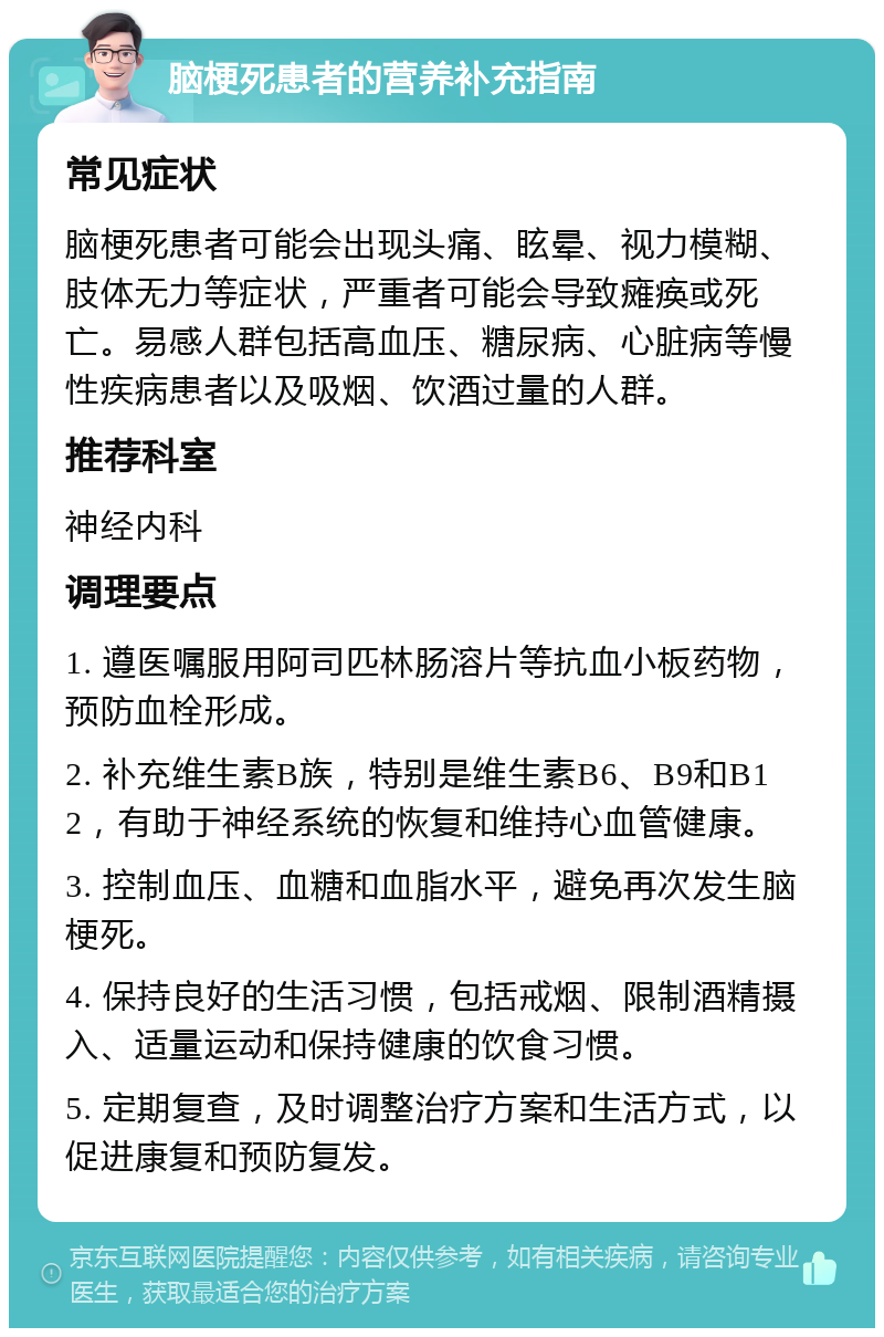 脑梗死患者的营养补充指南 常见症状 脑梗死患者可能会出现头痛、眩晕、视力模糊、肢体无力等症状，严重者可能会导致瘫痪或死亡。易感人群包括高血压、糖尿病、心脏病等慢性疾病患者以及吸烟、饮酒过量的人群。 推荐科室 神经内科 调理要点 1. 遵医嘱服用阿司匹林肠溶片等抗血小板药物，预防血栓形成。 2. 补充维生素B族，特别是维生素B6、B9和B12，有助于神经系统的恢复和维持心血管健康。 3. 控制血压、血糖和血脂水平，避免再次发生脑梗死。 4. 保持良好的生活习惯，包括戒烟、限制酒精摄入、适量运动和保持健康的饮食习惯。 5. 定期复查，及时调整治疗方案和生活方式，以促进康复和预防复发。