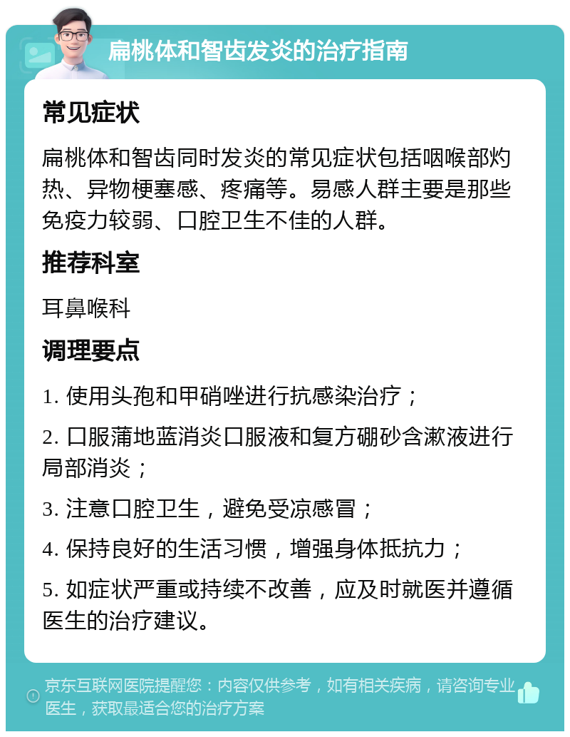 扁桃体和智齿发炎的治疗指南 常见症状 扁桃体和智齿同时发炎的常见症状包括咽喉部灼热、异物梗塞感、疼痛等。易感人群主要是那些免疫力较弱、口腔卫生不佳的人群。 推荐科室 耳鼻喉科 调理要点 1. 使用头孢和甲硝唑进行抗感染治疗； 2. 口服蒲地蓝消炎口服液和复方硼砂含漱液进行局部消炎； 3. 注意口腔卫生，避免受凉感冒； 4. 保持良好的生活习惯，增强身体抵抗力； 5. 如症状严重或持续不改善，应及时就医并遵循医生的治疗建议。