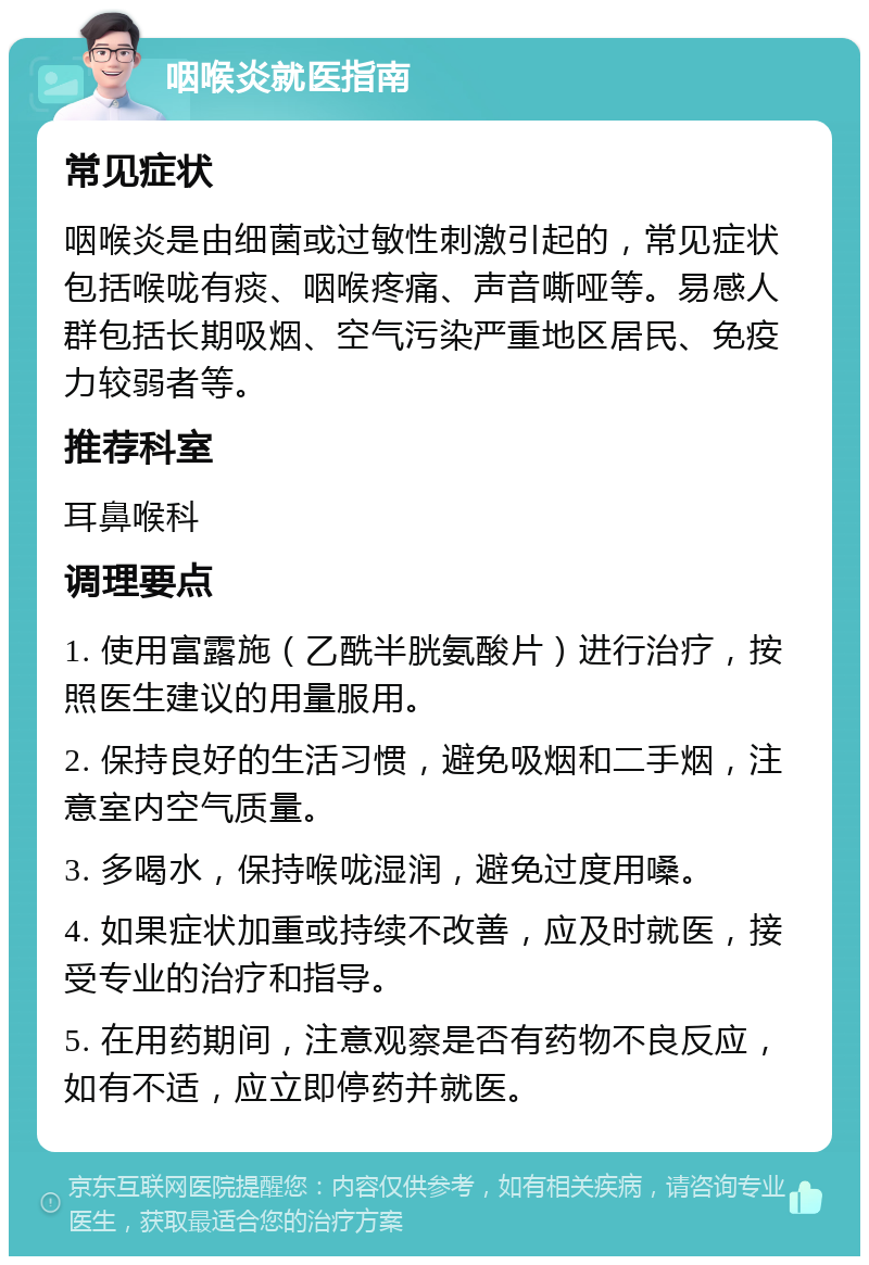 咽喉炎就医指南 常见症状 咽喉炎是由细菌或过敏性刺激引起的，常见症状包括喉咙有痰、咽喉疼痛、声音嘶哑等。易感人群包括长期吸烟、空气污染严重地区居民、免疫力较弱者等。 推荐科室 耳鼻喉科 调理要点 1. 使用富露施（乙酰半胱氨酸片）进行治疗，按照医生建议的用量服用。 2. 保持良好的生活习惯，避免吸烟和二手烟，注意室内空气质量。 3. 多喝水，保持喉咙湿润，避免过度用嗓。 4. 如果症状加重或持续不改善，应及时就医，接受专业的治疗和指导。 5. 在用药期间，注意观察是否有药物不良反应，如有不适，应立即停药并就医。