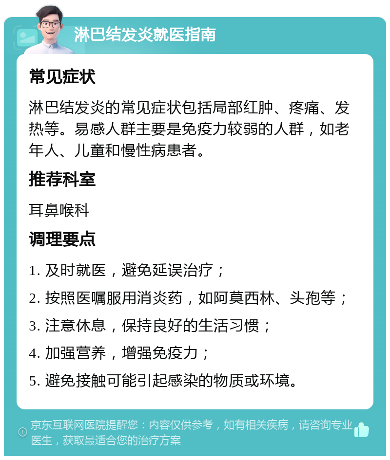 淋巴结发炎就医指南 常见症状 淋巴结发炎的常见症状包括局部红肿、疼痛、发热等。易感人群主要是免疫力较弱的人群，如老年人、儿童和慢性病患者。 推荐科室 耳鼻喉科 调理要点 1. 及时就医，避免延误治疗； 2. 按照医嘱服用消炎药，如阿莫西林、头孢等； 3. 注意休息，保持良好的生活习惯； 4. 加强营养，增强免疫力； 5. 避免接触可能引起感染的物质或环境。