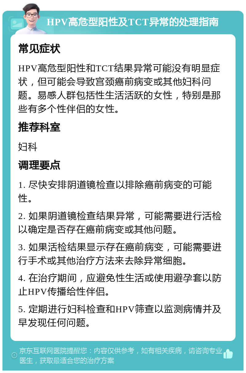 HPV高危型阳性及TCT异常的处理指南 常见症状 HPV高危型阳性和TCT结果异常可能没有明显症状，但可能会导致宫颈癌前病变或其他妇科问题。易感人群包括性生活活跃的女性，特别是那些有多个性伴侣的女性。 推荐科室 妇科 调理要点 1. 尽快安排阴道镜检查以排除癌前病变的可能性。 2. 如果阴道镜检查结果异常，可能需要进行活检以确定是否存在癌前病变或其他问题。 3. 如果活检结果显示存在癌前病变，可能需要进行手术或其他治疗方法来去除异常细胞。 4. 在治疗期间，应避免性生活或使用避孕套以防止HPV传播给性伴侣。 5. 定期进行妇科检查和HPV筛查以监测病情并及早发现任何问题。