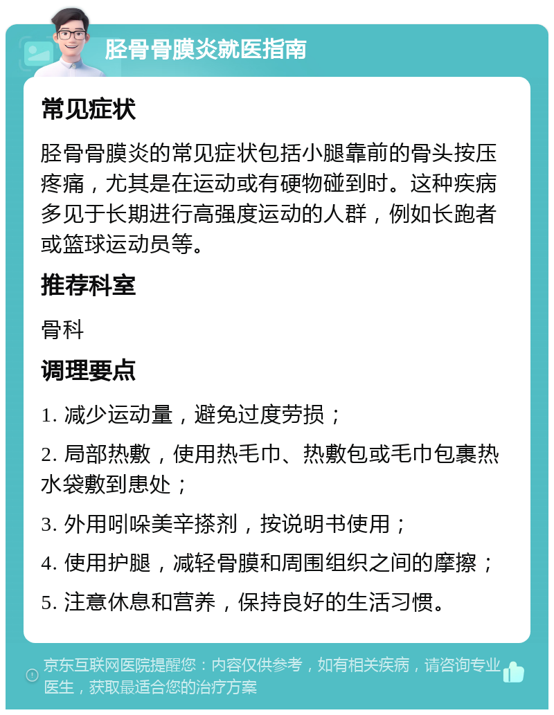 胫骨骨膜炎就医指南 常见症状 胫骨骨膜炎的常见症状包括小腿靠前的骨头按压疼痛，尤其是在运动或有硬物碰到时。这种疾病多见于长期进行高强度运动的人群，例如长跑者或篮球运动员等。 推荐科室 骨科 调理要点 1. 减少运动量，避免过度劳损； 2. 局部热敷，使用热毛巾、热敷包或毛巾包裹热水袋敷到患处； 3. 外用吲哚美辛搽剂，按说明书使用； 4. 使用护腿，减轻骨膜和周围组织之间的摩擦； 5. 注意休息和营养，保持良好的生活习惯。