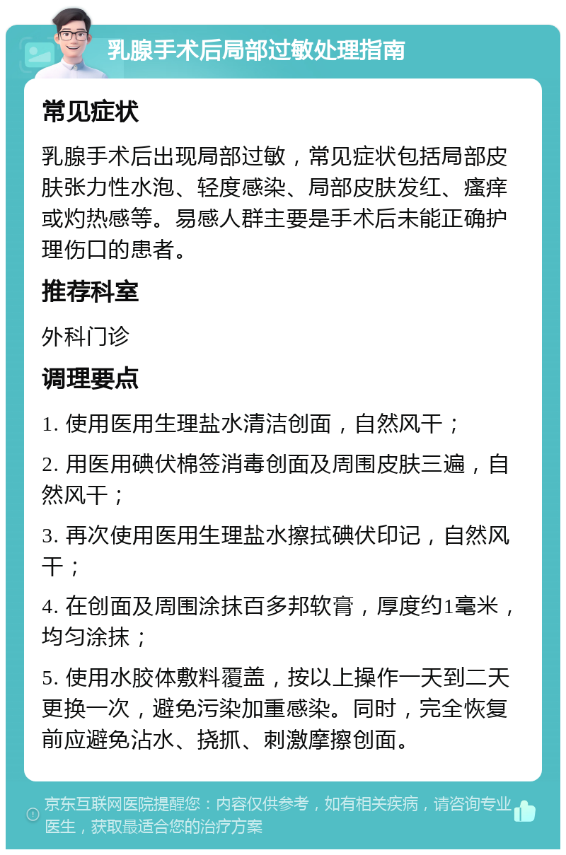 乳腺手术后局部过敏处理指南 常见症状 乳腺手术后出现局部过敏，常见症状包括局部皮肤张力性水泡、轻度感染、局部皮肤发红、瘙痒或灼热感等。易感人群主要是手术后未能正确护理伤口的患者。 推荐科室 外科门诊 调理要点 1. 使用医用生理盐水清洁创面，自然风干； 2. 用医用碘伏棉签消毒创面及周围皮肤三遍，自然风干； 3. 再次使用医用生理盐水擦拭碘伏印记，自然风干； 4. 在创面及周围涂抹百多邦软膏，厚度约1毫米，均匀涂抹； 5. 使用水胶体敷料覆盖，按以上操作一天到二天更换一次，避免污染加重感染。同时，完全恢复前应避免沾水、挠抓、刺激摩擦创面。