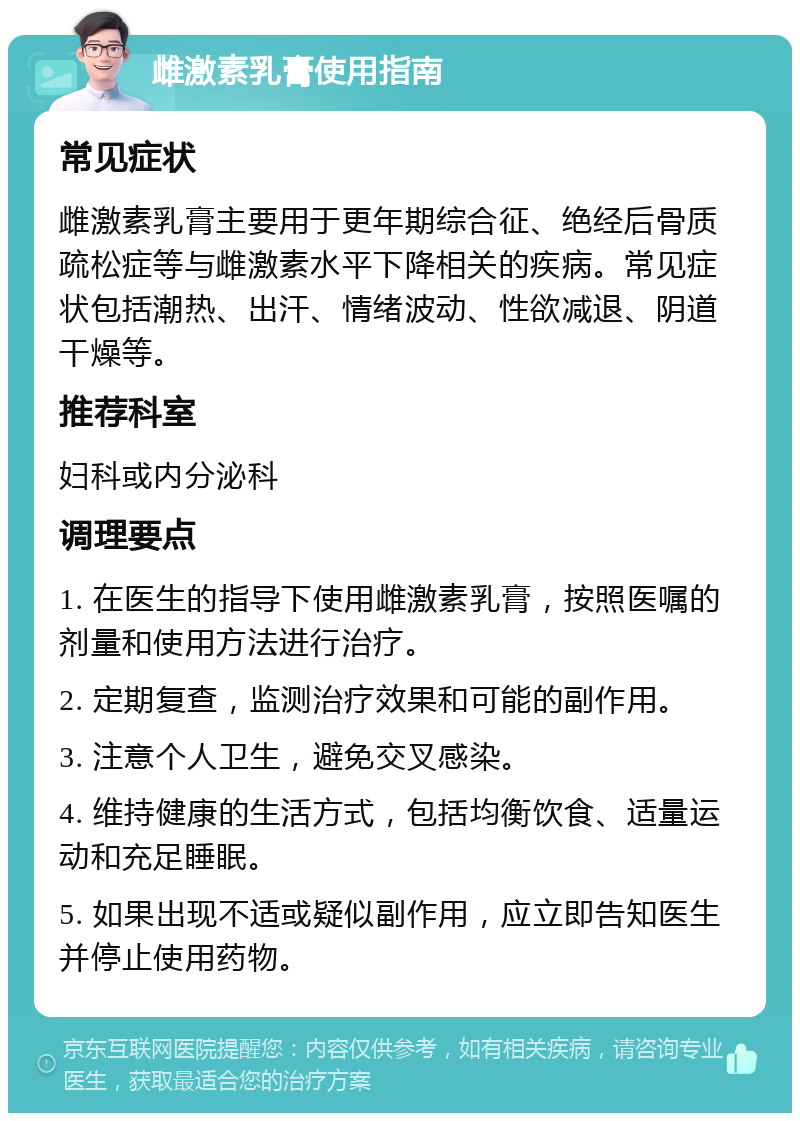 雌激素乳膏使用指南 常见症状 雌激素乳膏主要用于更年期综合征、绝经后骨质疏松症等与雌激素水平下降相关的疾病。常见症状包括潮热、出汗、情绪波动、性欲减退、阴道干燥等。 推荐科室 妇科或内分泌科 调理要点 1. 在医生的指导下使用雌激素乳膏，按照医嘱的剂量和使用方法进行治疗。 2. 定期复查，监测治疗效果和可能的副作用。 3. 注意个人卫生，避免交叉感染。 4. 维持健康的生活方式，包括均衡饮食、适量运动和充足睡眠。 5. 如果出现不适或疑似副作用，应立即告知医生并停止使用药物。