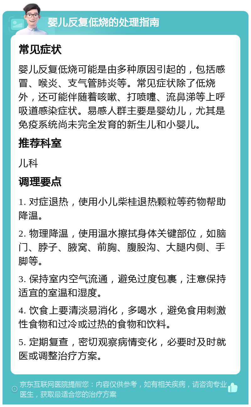 婴儿反复低烧的处理指南 常见症状 婴儿反复低烧可能是由多种原因引起的，包括感冒、喉炎、支气管肺炎等。常见症状除了低烧外，还可能伴随着咳嗽、打喷嚏、流鼻涕等上呼吸道感染症状。易感人群主要是婴幼儿，尤其是免疫系统尚未完全发育的新生儿和小婴儿。 推荐科室 儿科 调理要点 1. 对症退热，使用小儿柴桂退热颗粒等药物帮助降温。 2. 物理降温，使用温水擦拭身体关键部位，如脑门、脖子、腋窝、前胸、腹股沟、大腿内侧、手脚等。 3. 保持室内空气流通，避免过度包裹，注意保持适宜的室温和湿度。 4. 饮食上要清淡易消化，多喝水，避免食用刺激性食物和过冷或过热的食物和饮料。 5. 定期复查，密切观察病情变化，必要时及时就医或调整治疗方案。