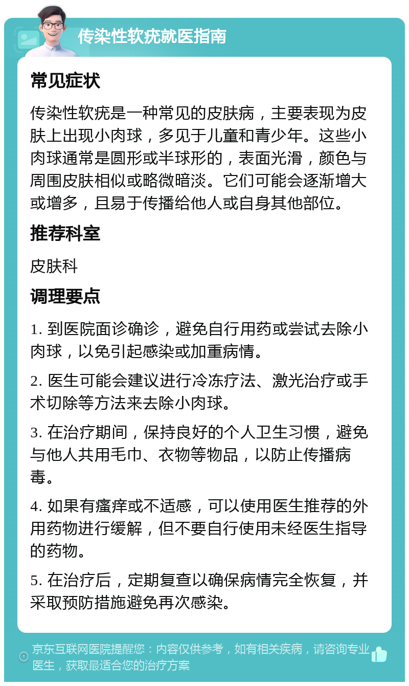 传染性软疣就医指南 常见症状 传染性软疣是一种常见的皮肤病，主要表现为皮肤上出现小肉球，多见于儿童和青少年。这些小肉球通常是圆形或半球形的，表面光滑，颜色与周围皮肤相似或略微暗淡。它们可能会逐渐增大或增多，且易于传播给他人或自身其他部位。 推荐科室 皮肤科 调理要点 1. 到医院面诊确诊，避免自行用药或尝试去除小肉球，以免引起感染或加重病情。 2. 医生可能会建议进行冷冻疗法、激光治疗或手术切除等方法来去除小肉球。 3. 在治疗期间，保持良好的个人卫生习惯，避免与他人共用毛巾、衣物等物品，以防止传播病毒。 4. 如果有瘙痒或不适感，可以使用医生推荐的外用药物进行缓解，但不要自行使用未经医生指导的药物。 5. 在治疗后，定期复查以确保病情完全恢复，并采取预防措施避免再次感染。