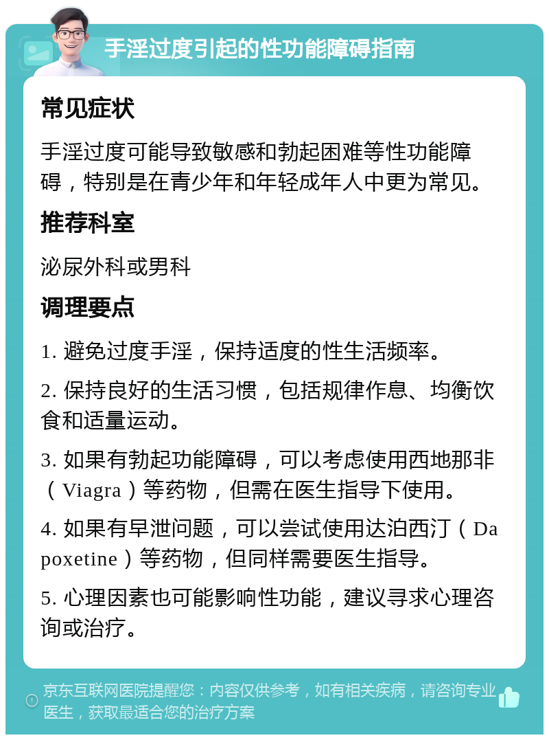 手淫过度引起的性功能障碍指南 常见症状 手淫过度可能导致敏感和勃起困难等性功能障碍，特别是在青少年和年轻成年人中更为常见。 推荐科室 泌尿外科或男科 调理要点 1. 避免过度手淫，保持适度的性生活频率。 2. 保持良好的生活习惯，包括规律作息、均衡饮食和适量运动。 3. 如果有勃起功能障碍，可以考虑使用西地那非（Viagra）等药物，但需在医生指导下使用。 4. 如果有早泄问题，可以尝试使用达泊西汀（Dapoxetine）等药物，但同样需要医生指导。 5. 心理因素也可能影响性功能，建议寻求心理咨询或治疗。