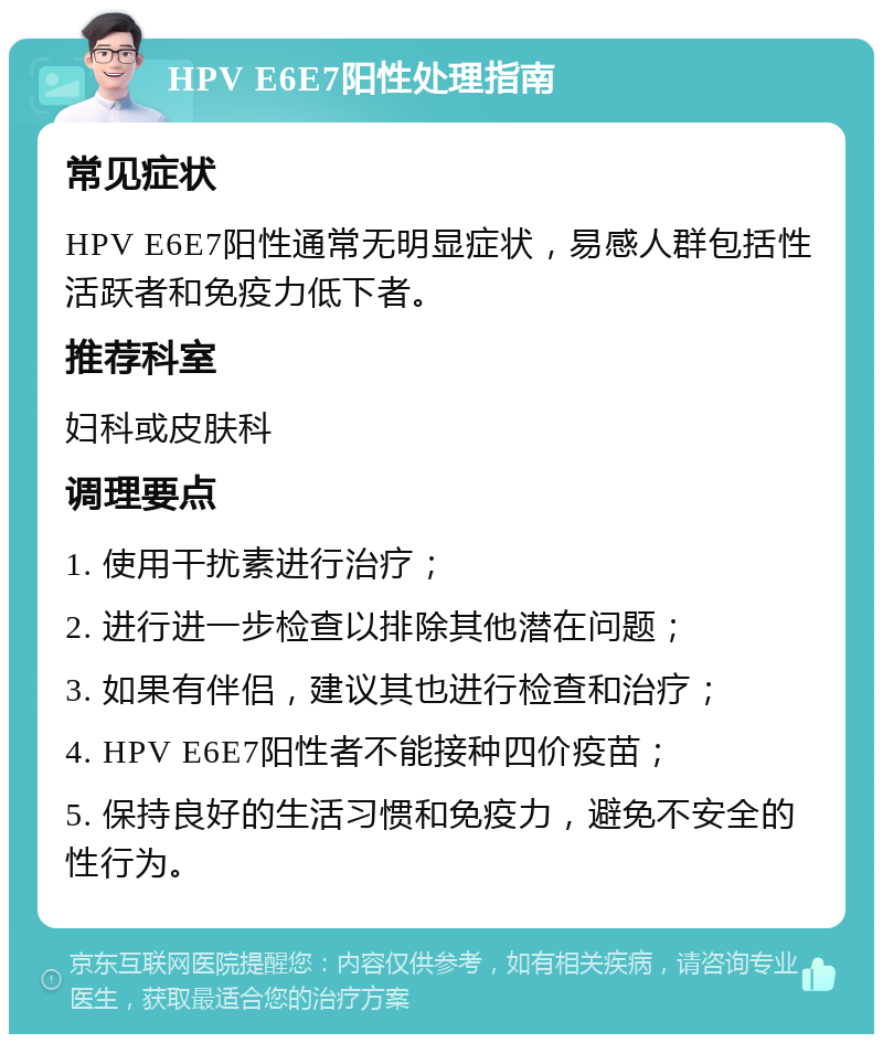 HPV E6E7阳性处理指南 常见症状 HPV E6E7阳性通常无明显症状，易感人群包括性活跃者和免疫力低下者。 推荐科室 妇科或皮肤科 调理要点 1. 使用干扰素进行治疗； 2. 进行进一步检查以排除其他潜在问题； 3. 如果有伴侣，建议其也进行检查和治疗； 4. HPV E6E7阳性者不能接种四价疫苗； 5. 保持良好的生活习惯和免疫力，避免不安全的性行为。